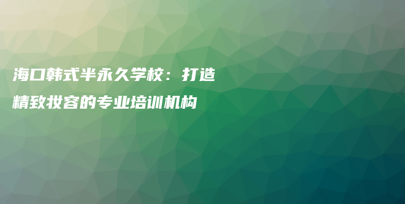 海口韩式半永久学校：打造精致妆容的专业培训机构插图