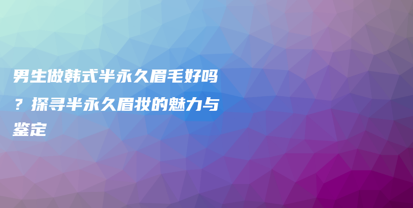 男生做韩式半永久眉毛好吗？探寻半永久眉妆的魅力与鉴定插图