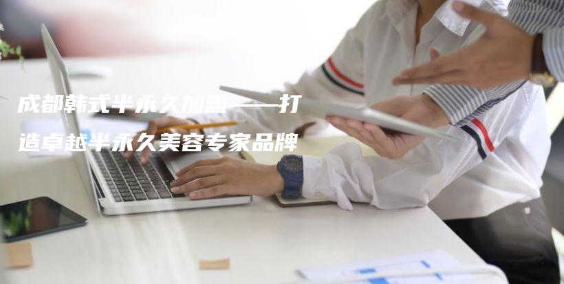 成都韩式半永久加盟——打造卓越半永久美容专家品牌插图