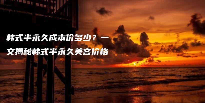 韩式半永久成本价多少？一文揭秘韩式半永久美容价格插图