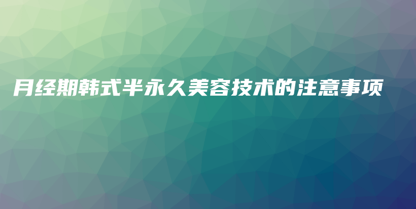 月经期韩式半永久美容技术的注意事项插图