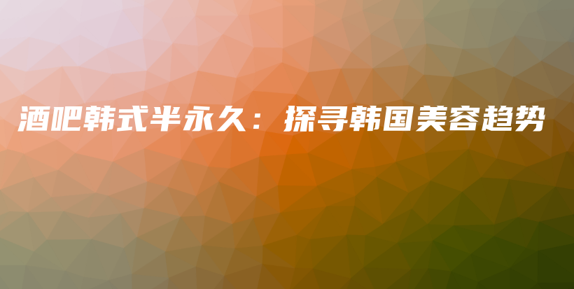 酒吧韩式半永久：探寻韩国美容趋势插图