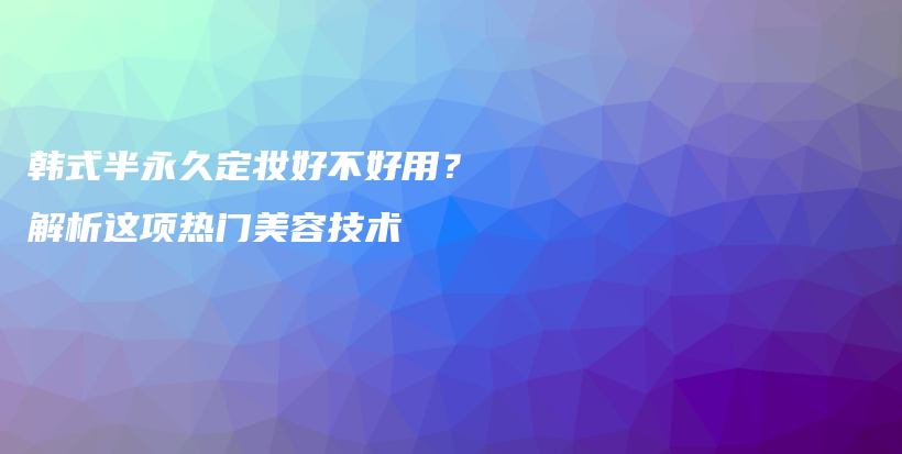 韩式半永久定妆好不好用？解析这项热门美容技术插图