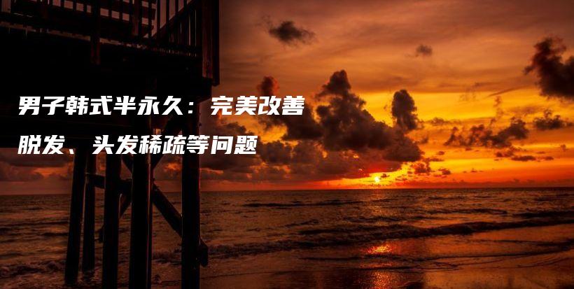 男子韩式半永久：完美改善脱发、头发稀疏等问题插图