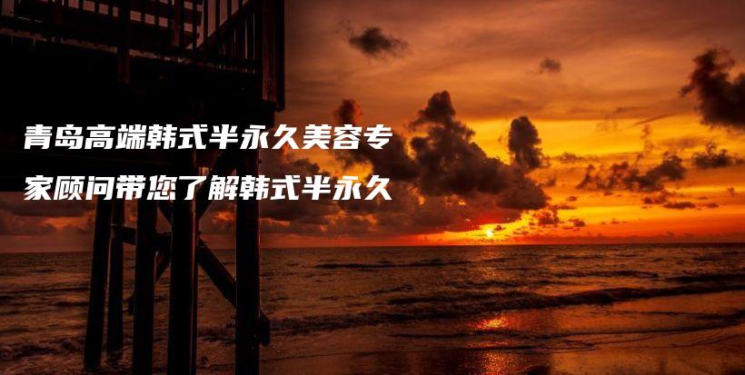 青岛高端韩式半永久美容专家顾问带您了解韩式半永久插图