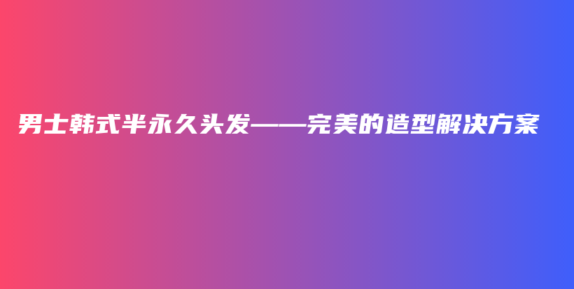 男士韩式半永久头发——完美的造型解决方案插图