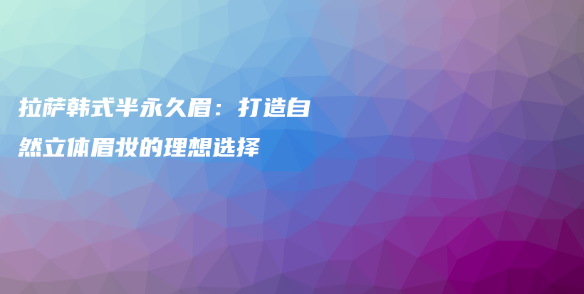 拉萨韩式半永久眉：打造自然立体眉妆的理想选择插图
