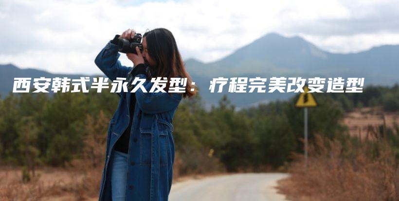 西安韩式半永久发型：疗程完美改变造型插图