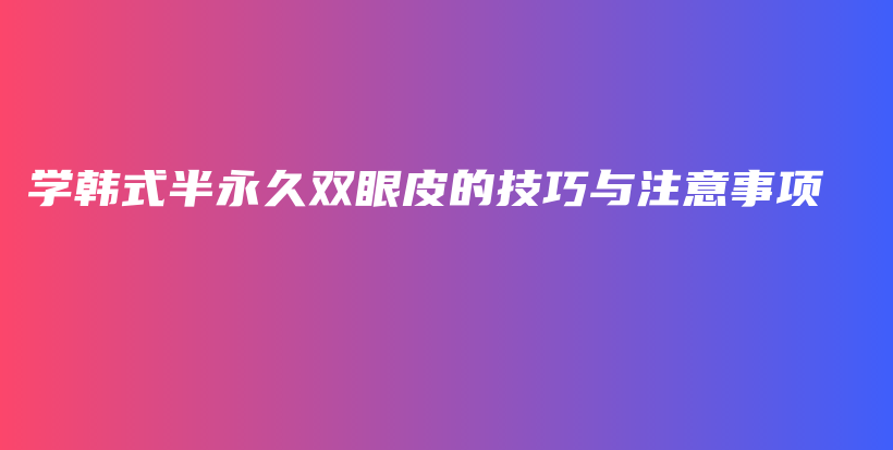 学韩式半永久双眼皮的技巧与注意事项插图