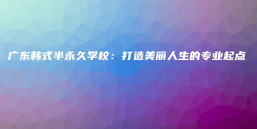 广东韩式半永久学校：打造美丽人生的专业起点插图