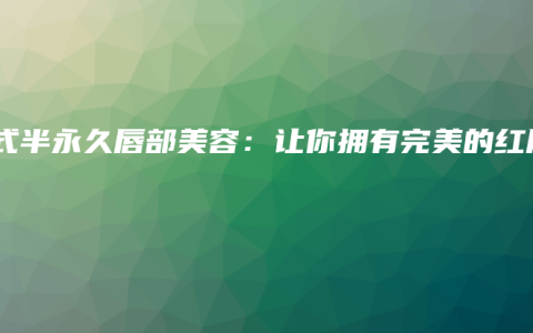 韩式半永久唇部美容：让你拥有完美的红唇
