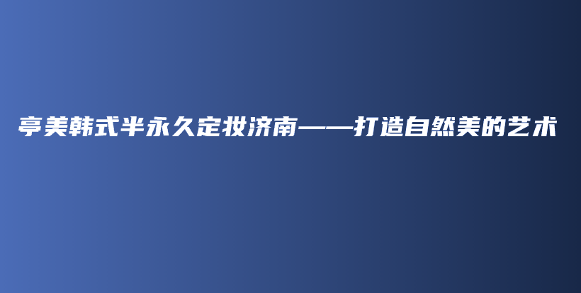 亭美韩式半永久定妆济南——打造自然美的艺术插图