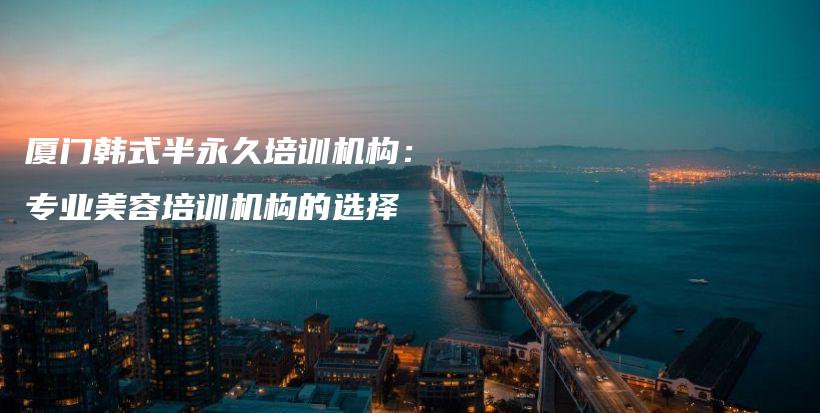 厦门韩式半永久培训机构：专业美容培训机构的选择插图