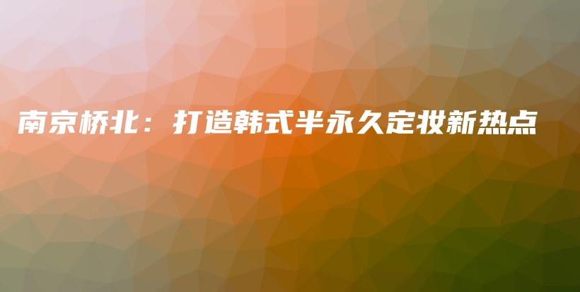 南京桥北：打造韩式半永久定妆新热点插图