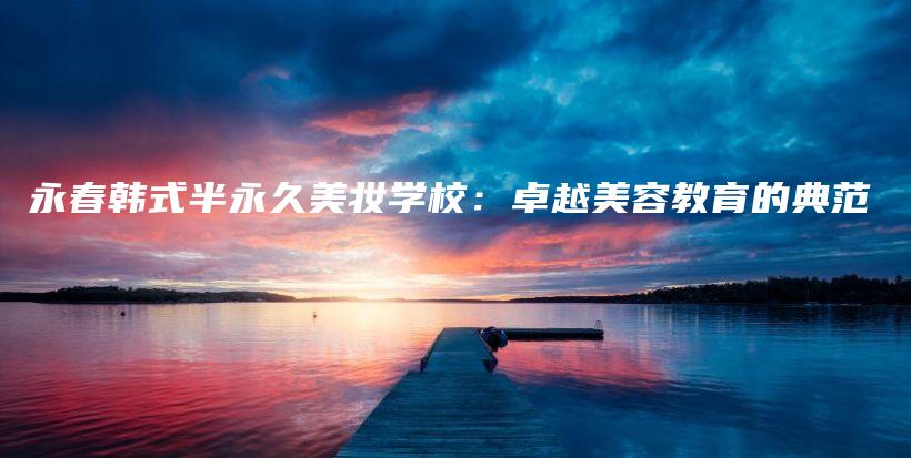 永春韩式半永久美妆学校：卓越美容教育的典范插图