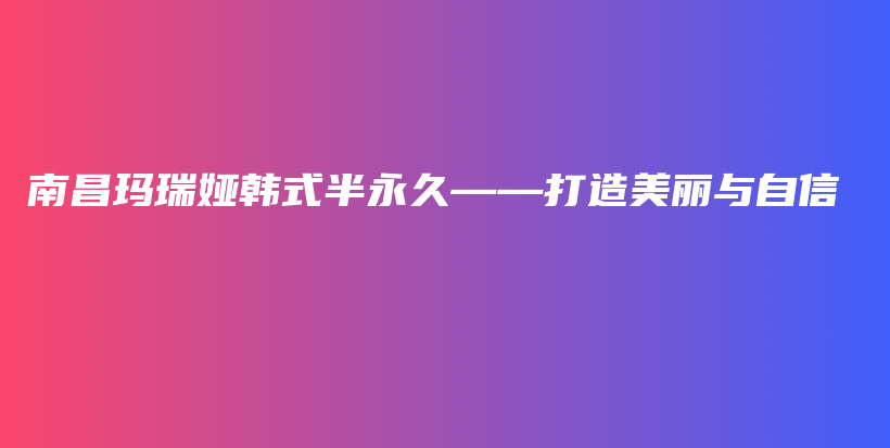 南昌玛瑞娅韩式半永久——打造美丽与自信插图