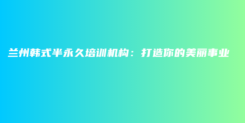 兰州韩式半永久培训机构：打造你的美丽事业插图