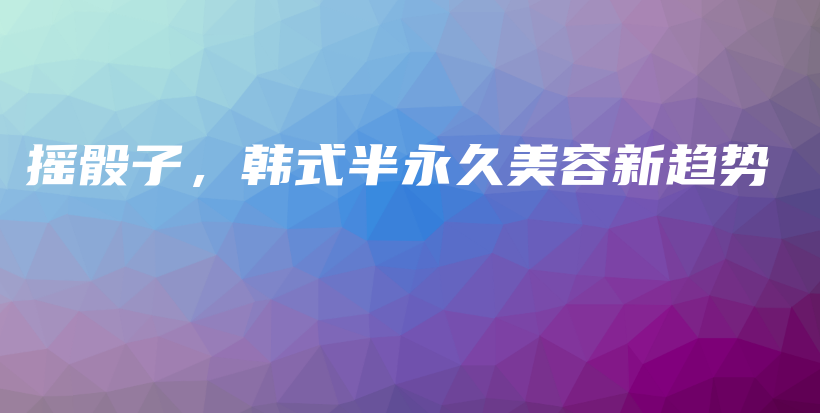 摇骰子，韩式半永久美容新趋势插图