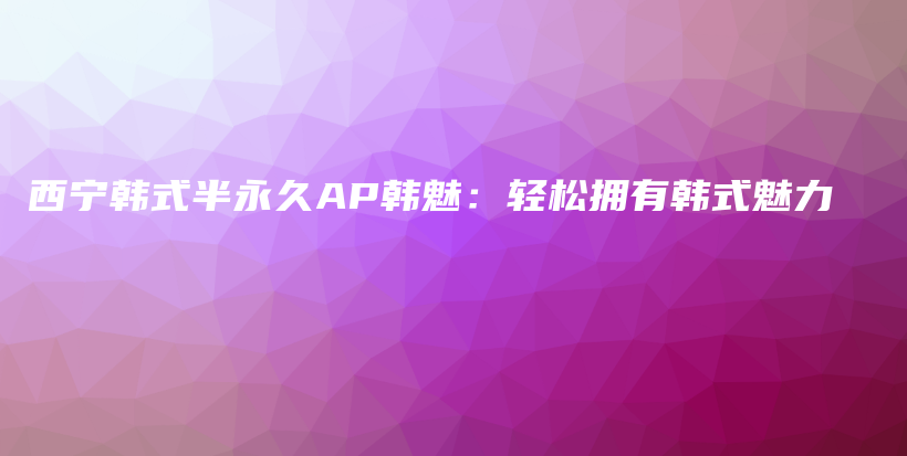 西宁韩式半永久AP韩魅：轻松拥有韩式魅力插图