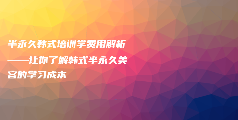 半永久韩式培训学费用解析——让你了解韩式半永久美容的学习成本插图