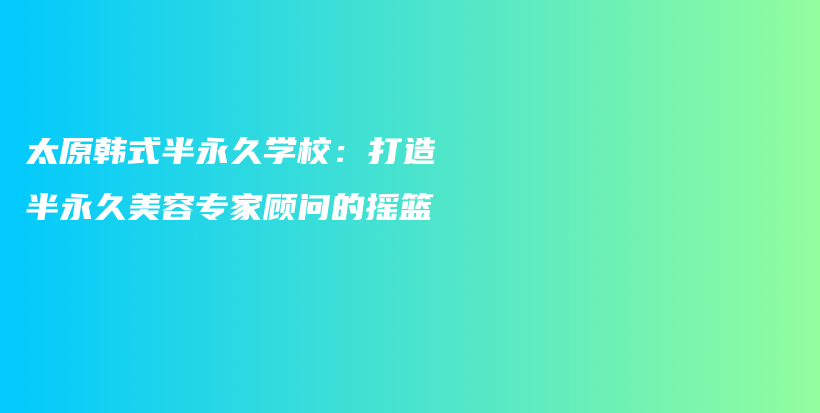 太原韩式半永久学校：打造半永久美容专家顾问的摇篮插图