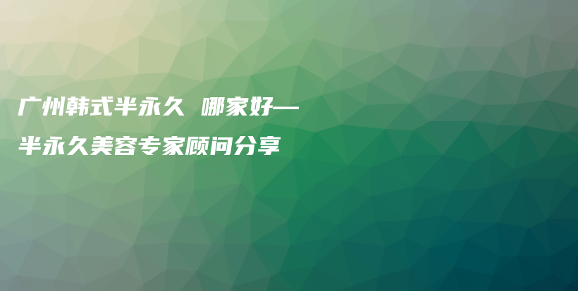 广州韩式半永久 哪家好—半永久美容专家顾问分享插图