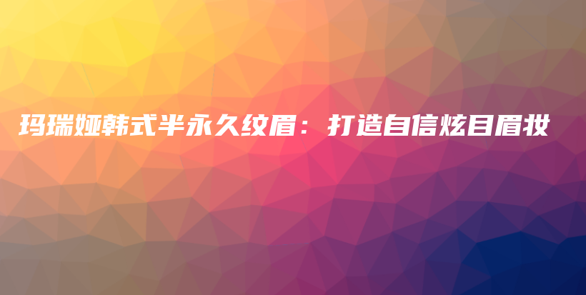 玛瑞娅韩式半永久纹眉：打造自信炫目眉妆插图