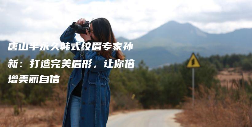 唐山半永久韩式纹眉专家孙新：打造完美眉形，让你倍增美丽自信插图