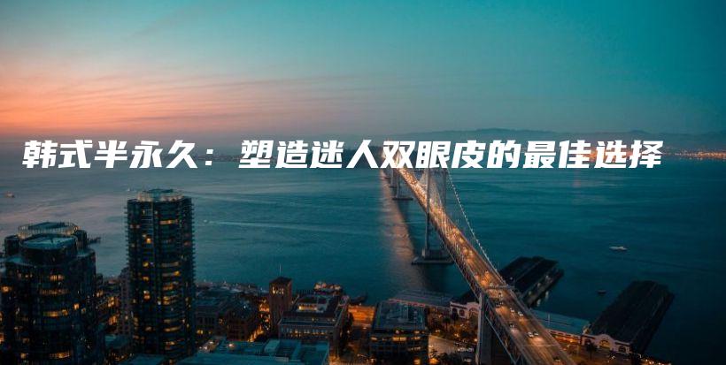 韩式半永久：塑造迷人双眼皮的最佳选择插图