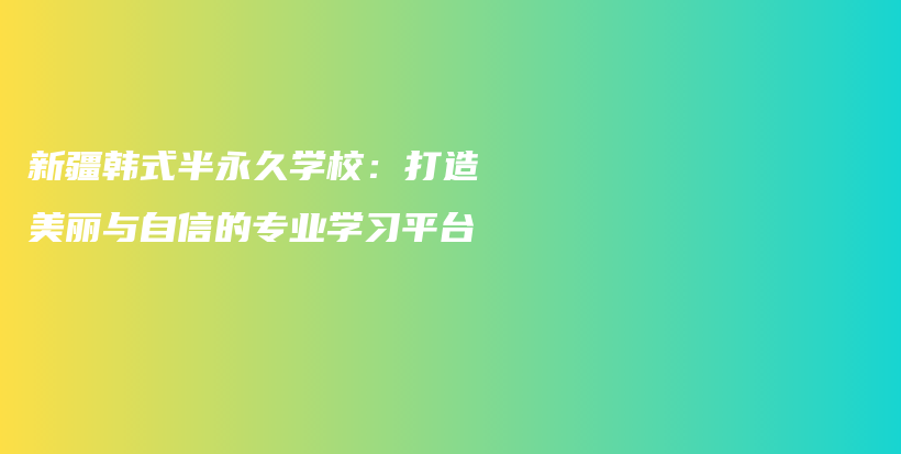 新疆韩式半永久学校：打造美丽与自信的专业学习平台插图