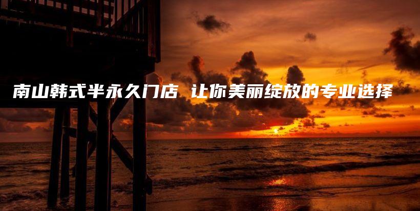 南山韩式半永久门店 让你美丽绽放的专业选择插图