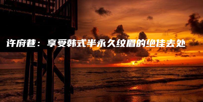 许府巷：享受韩式半永久纹眉的绝佳去处插图