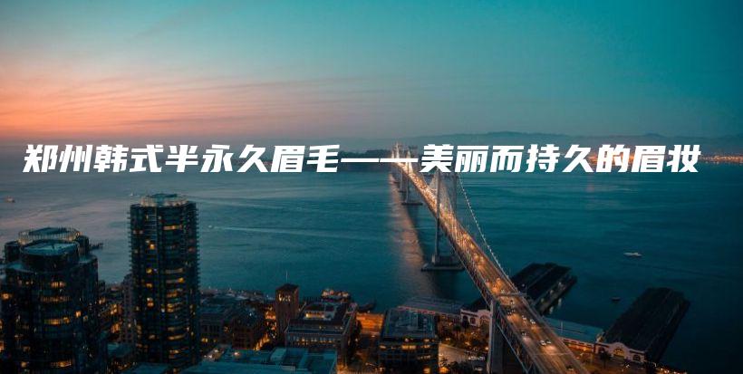 郑州韩式半永久眉毛——美丽而持久的眉妆插图