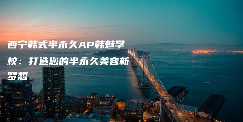 西宁韩式半永久AP韩魅学校：打造您的半永久美容新梦想插图