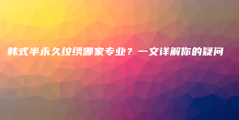 韩式半永久纹绣哪家专业？一文详解你的疑问插图