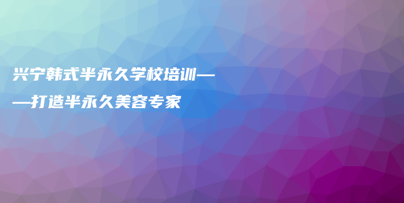 兴宁韩式半永久学校培训——打造半永久美容专家插图