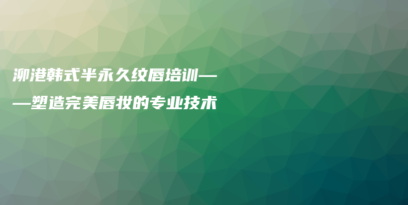 泖港韩式半永久纹唇培训——塑造完美唇妆的专业技术插图