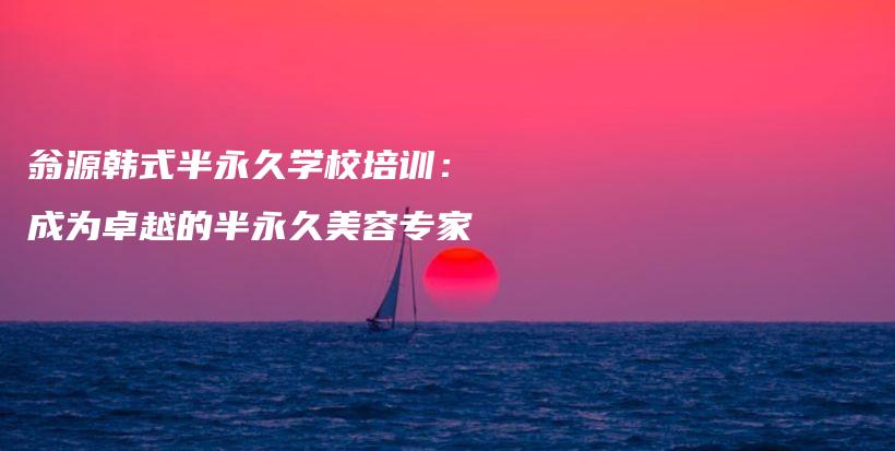 翁源韩式半永久学校培训：成为卓越的半永久美容专家插图