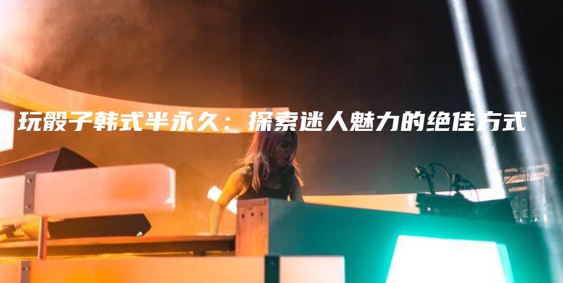 玩骰子韩式半永久：探索迷人魅力的绝佳方式插图