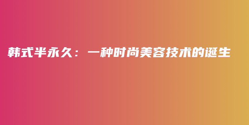 韩式半永久：一种时尚美容技术的诞生插图