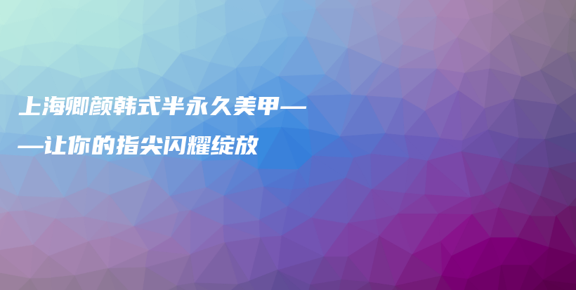 上海卿颜韩式半永久美甲——让你的指尖闪耀绽放插图