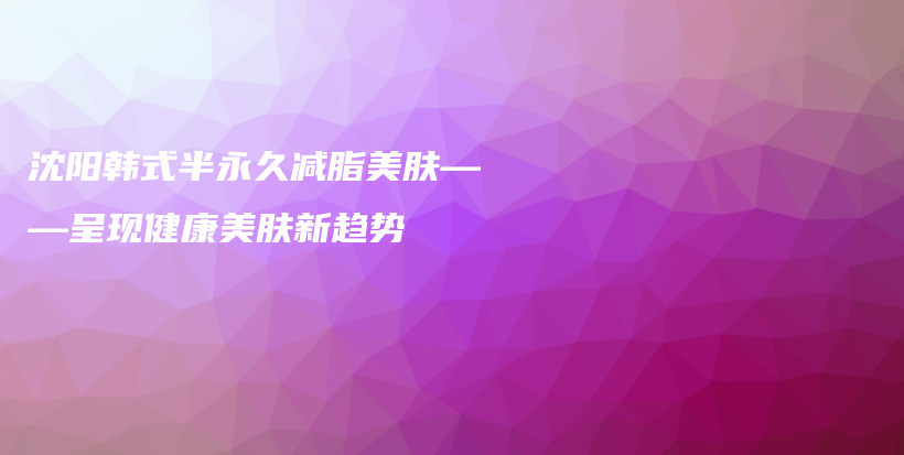 沈阳韩式半永久减脂美肤——呈现健康美肤新趋势插图