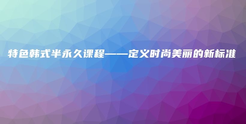 特色韩式半永久课程——定义时尚美丽的新标准插图