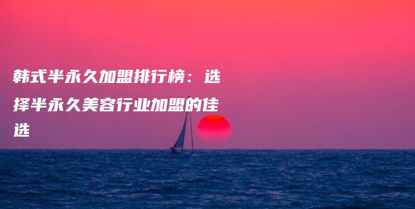 韩式半永久加盟排行榜：选择半永久美容行业加盟的佳选插图