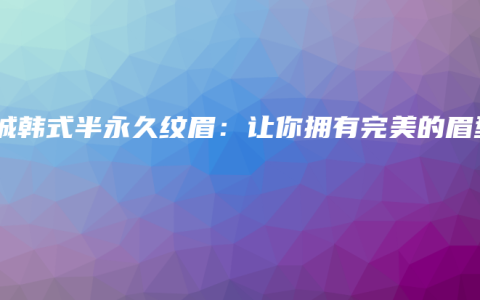 项城韩式半永久纹眉：让你拥有完美的眉型