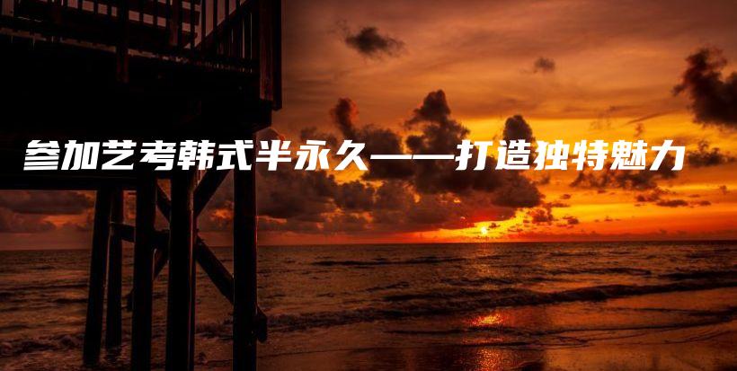 参加艺考韩式半永久——打造独特魅力插图