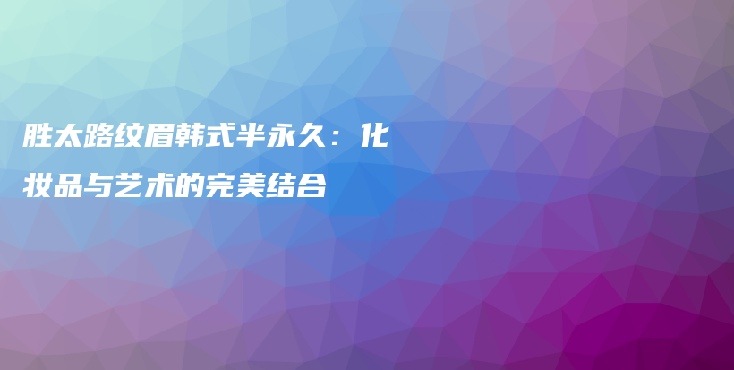 胜太路纹眉韩式半永久：化妆品与艺术的完美结合插图