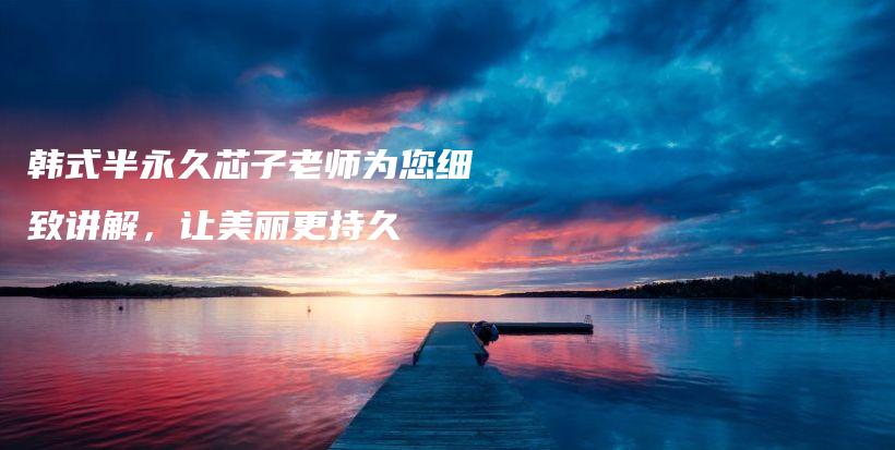 韩式半永久芯子老师为您细致讲解，让美丽更持久插图