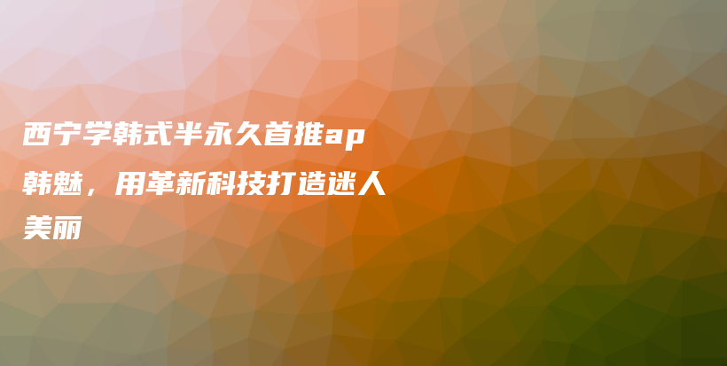 西宁学韩式半永久首推ap韩魅，用革新科技打造迷人美丽插图