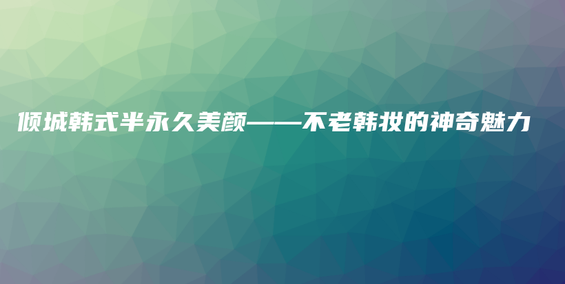 倾城韩式半永久美颜——不老韩妆的神奇魅力插图